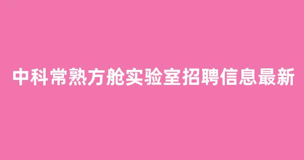 中科常熟方舱实验室招聘信息最新(中科常熟方舱实验室招聘信息最新版)