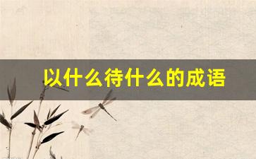 以什么待什么的成语_以什么待什么的成语反义词