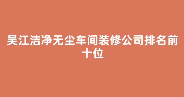 吴江洁净无尘车间装修公司排名前十位(苏州无尘车间装修)