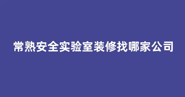 常熟安全实验室装修找哪家公司(常熟安全生产培训中心电话)
