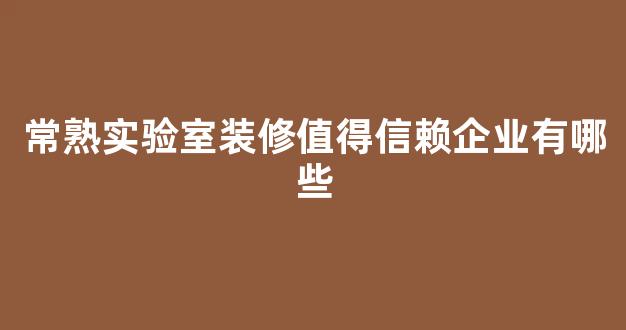 常熟实验室装修值得信赖企业有哪些(常熟有哪些装修公司)