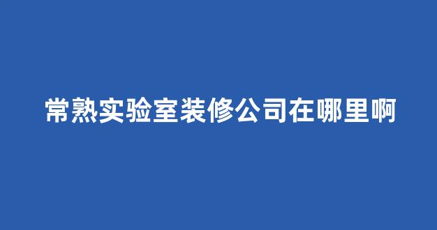 常熟实验室装修公司在哪里啊(常熟实业有限公司)