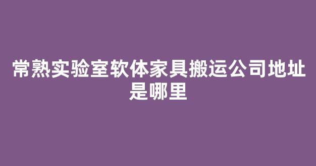 常熟实验室软体家具搬运公司地址是哪里(常熟搬家有哪些搬家公司)