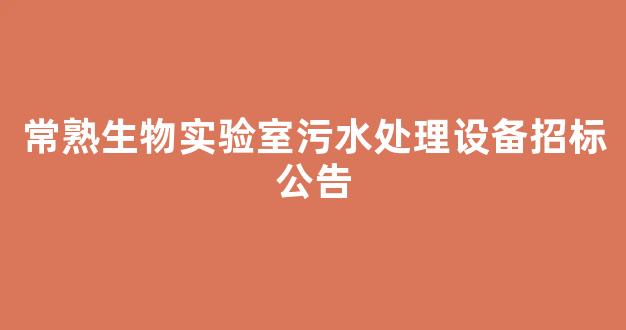 常熟生物实验室污水处理设备招标公告(常熟生物实验室污水处理设备招标公告最新)