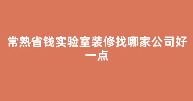 常熟省钱实验室装修找哪家公司好一点(常熟正规工装家装装修哪个牌子好)