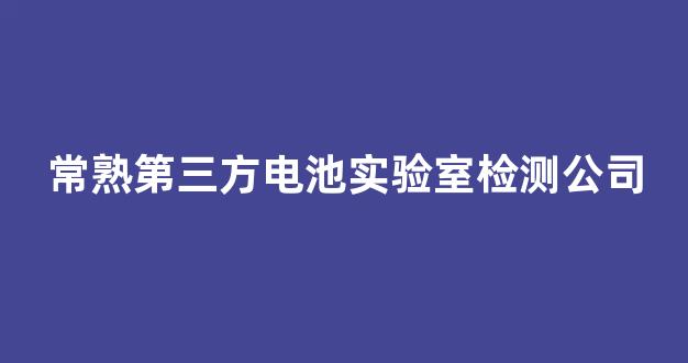 常熟第三方电池实验室检测公司(常熟第三方电池实验室检测公司电话)