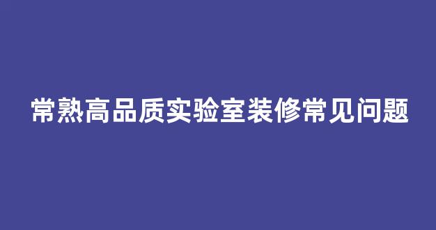 常熟高品质实验室装修常见问题(实验室装修施工工艺流程及质量验收标准)
