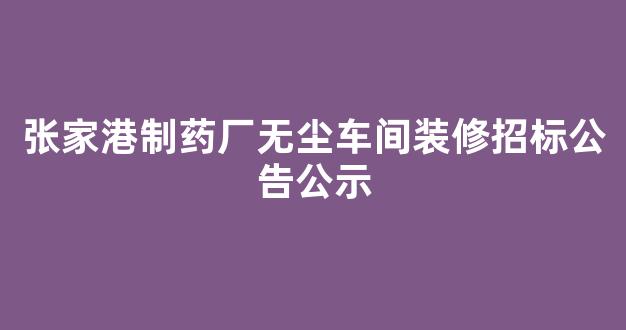 张家港制药厂无尘车间装修招标公告公示(张家港制药厂无尘车间装修招标公告公示)