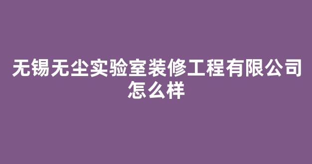 无锡无尘实验室装修工程有限公司怎么样(无尘实验室净化公司)