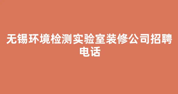 无锡环境检测实验室装修公司招聘电话(无锡环境检测公司排名)