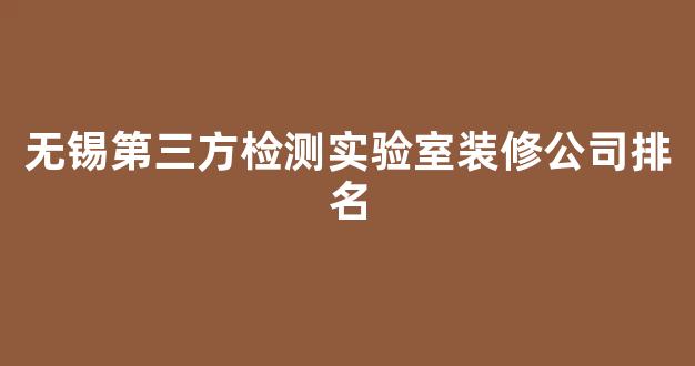 无锡第三方检测实验室装修公司排名(无锡的检测公司)