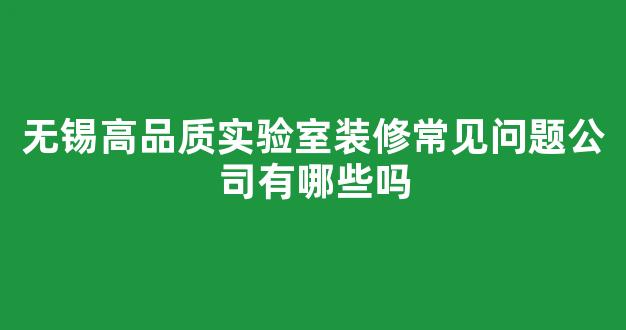 无锡高品质实验室装修常见问题公司有哪些吗(无锡重点实验室)