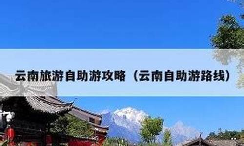 自助去云南旅游攻略_自助去云南旅游攻略大全