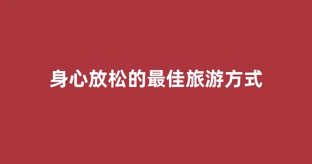 身心放松的最佳旅游方式(放松身心去旅游的说说)