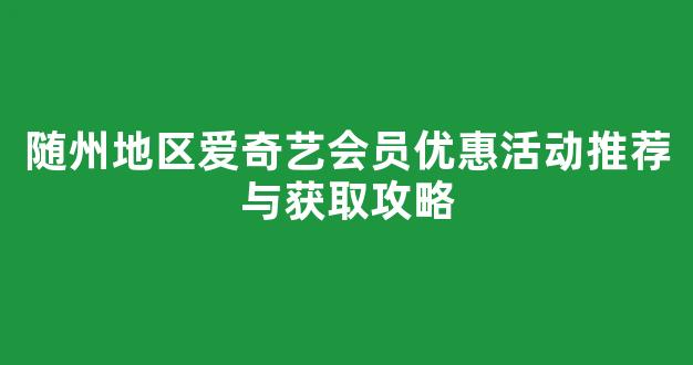 随州地区爱奇艺会员优惠活动推荐与获取攻略(爱奇艺随刻版新人专享领会员卡在哪里)