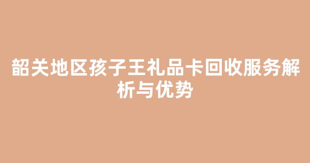韶关地区孩子王礼品卡回收服务解析与优势(孩子王礼品卡是自己充值吗)