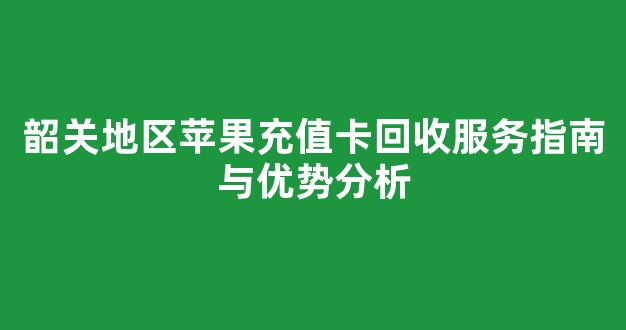 韶关地区苹果充值卡回收服务指南与优势分析(苹果充值卡在哪个平台回收啊)