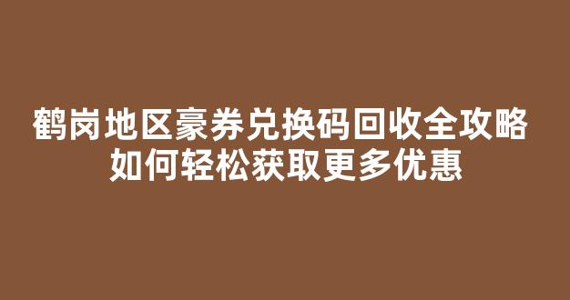 鹤岗地区豪券兑换码回收全攻略 如何轻松获取更多优惠(鹤岗冠豪大酒店图片)