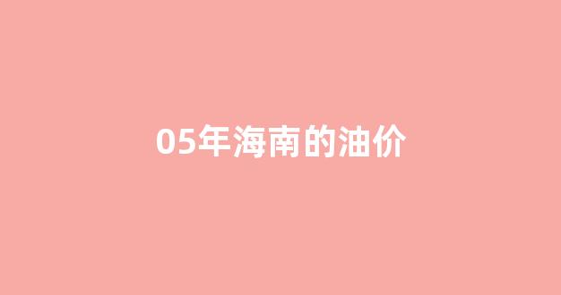 海南历年油价_05年海南的油价
