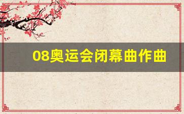 2008年奥运会作曲家-08奥运会闭幕曲作曲家