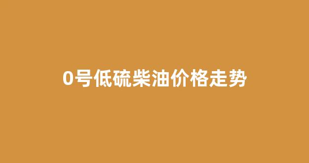 低硫燃料油期货价格_0号低硫柴油价格走势