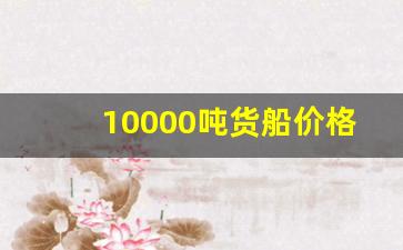 10000吨货船价格大全(1万吨货船价格)_https://www.nalian8.com_科创板_第1张