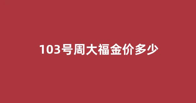 103号周大福金价多少钱一克_103号周大福金价多少
