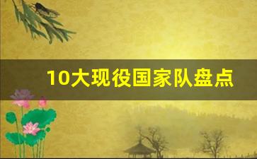 国家队现役队员-10大现役国家队盘点