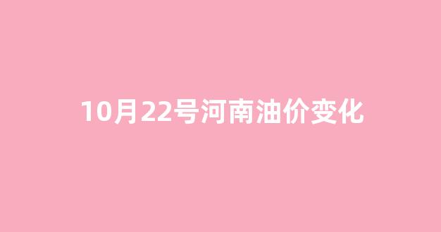 10月22号河南油价变化_河南今日油价价格