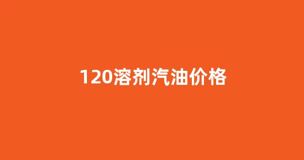 120溶剂汽油价格是多少_120溶剂汽油价格