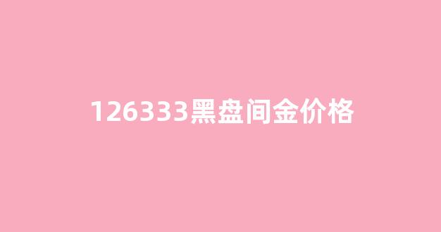 126333黑盘间金价格_黑盘间金日志