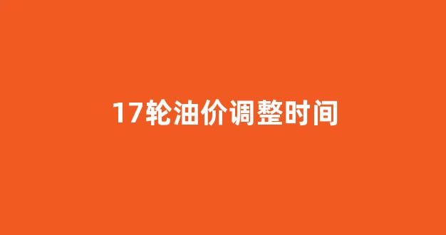 17轮油价调整时间_油价是17号调还是18号调