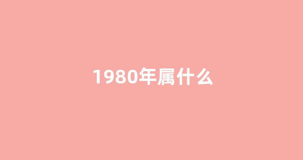 1980年属什么(1980年属什么的今年多大)-第1张图片-闻话人 1980年属什么(1980年属什么的今年多大)-第1张图片-闻话人