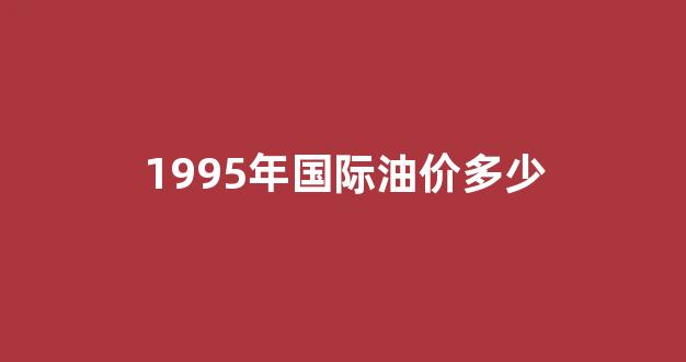 1995年的汽油价格是多少_1995年国际油价多少