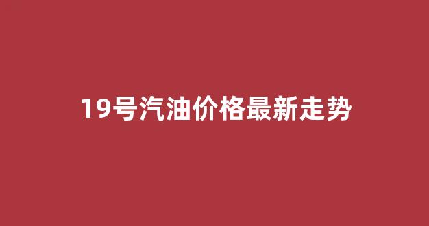 19号汽油涨价吗_19号汽油价格最新走势