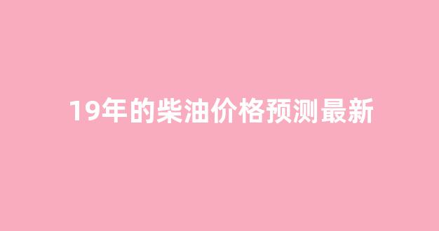 19年的柴油价格预测最新_2019年历史柴油零售价格表