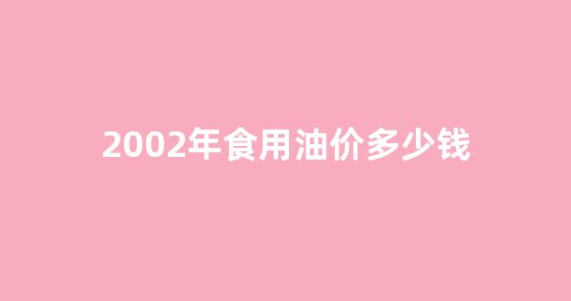 2020年食用油价格行情与走势_2002年食用油价多少钱