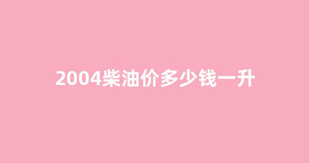 2004柴油价多少钱一升_2004年柴油车是国几
