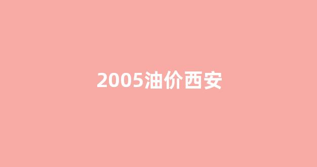 2005油价西安_西安2020年油价历史价格