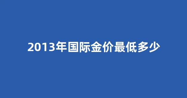 2013年国际金价最低多少钱_2013年国际金价最低多少
