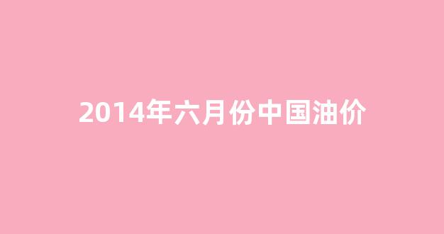 2014年六月份中国油价_2014年国内油价