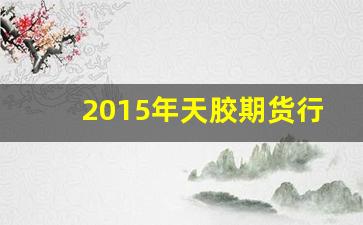 2015年天胶期货行情_https://www.haiwangdasha.com_北交所_第1张