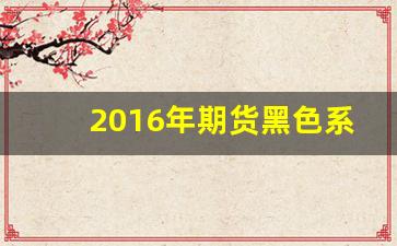 2016年期货黑色系行情(16年期货市场发生了什么)_https://www.haiwangdasha.com_广期所_第1张