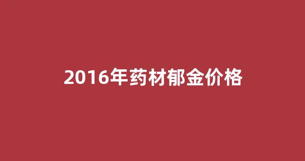 2016年药材郁金价格多少_2016年药材郁金价格