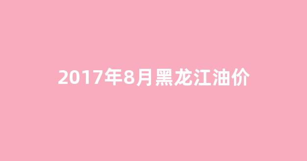 2017年8月黑龙江油价_黑龙江历史油价