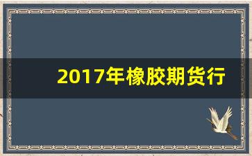 2017年橡胶期货行情(橡胶期货历年的价格走势)_https://www.haiwangdasha.com_郑商所_第1张