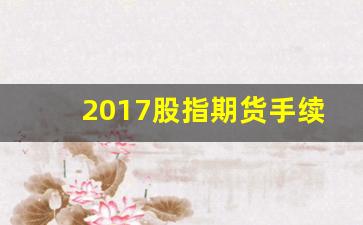 2017股指期货手续费(股指期货手续费还会降吗)_https://www.xzdzcjn.com_上交所_第1张