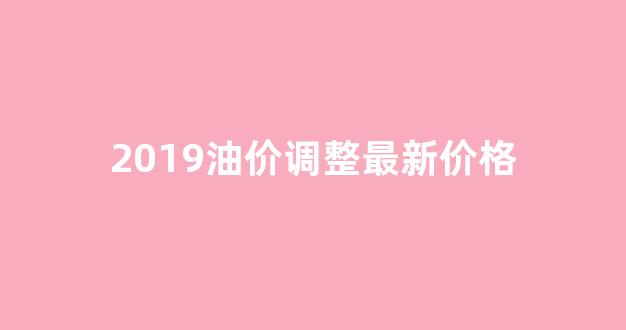 2019油价调整最新价格_2019全年油价查询价目表