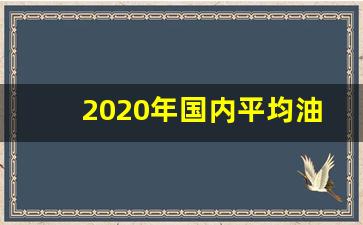 2020年国内平均油价是多少呢-2020年国内平均油价是多少