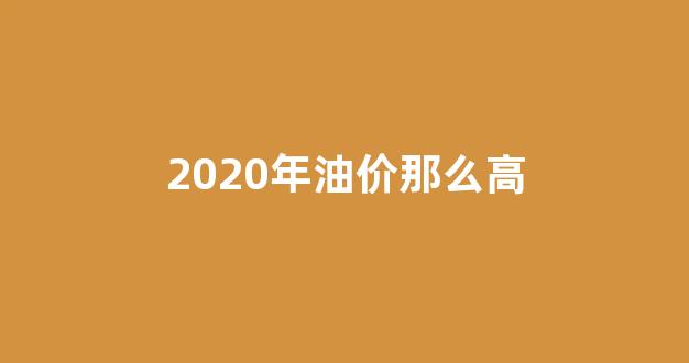 2020年油价那么高_2020年的油价